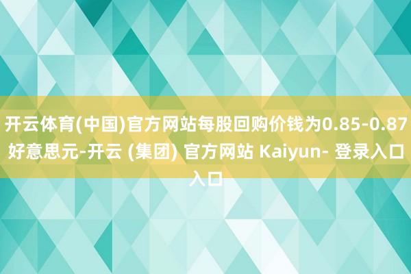 开云体育(中国)官方网站每股回购价钱为0.85-0.87好意思元-开云 (集团) 官方网站 Kaiyun- 登录入口