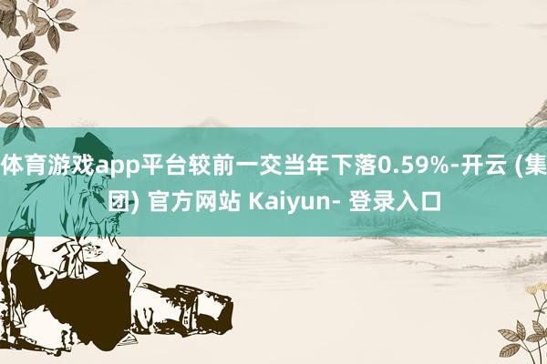 体育游戏app平台较前一交当年下落0.59%-开云 (集团) 官方网站 Kaiyun- 登录入口