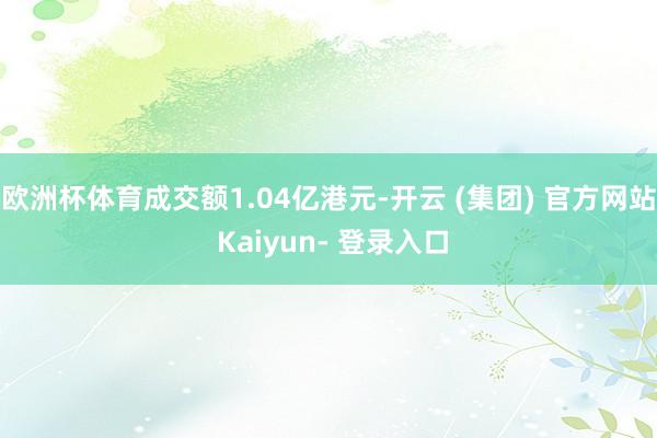 欧洲杯体育成交额1.04亿港元-开云 (集团) 官方网站 Kaiyun- 登录入口