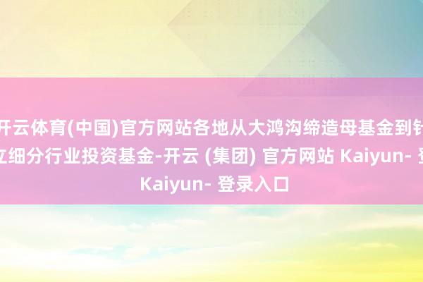 开云体育(中国)官方网站各地从大鸿沟缔造母基金到针对性确立细分行业投资基金-开云 (集团) 官方网站 Kaiyun- 登录入口