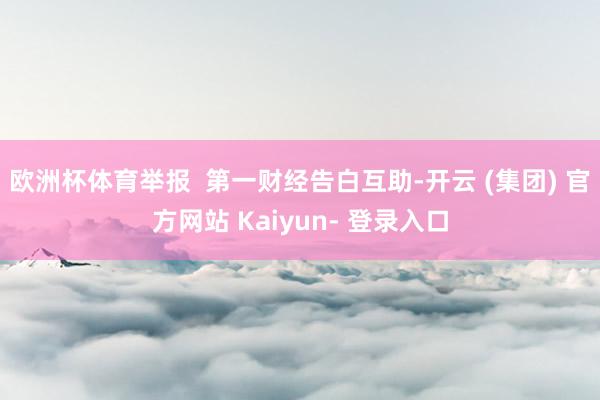 欧洲杯体育举报  第一财经告白互助-开云 (集团) 官方网站 Kaiyun- 登录入口