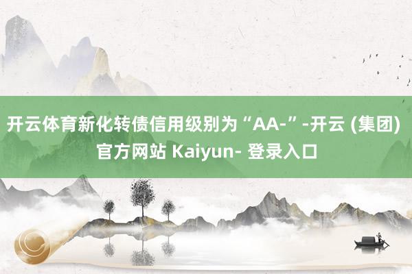 开云体育新化转债信用级别为“AA-”-开云 (集团) 官方网站 Kaiyun- 登录入口
