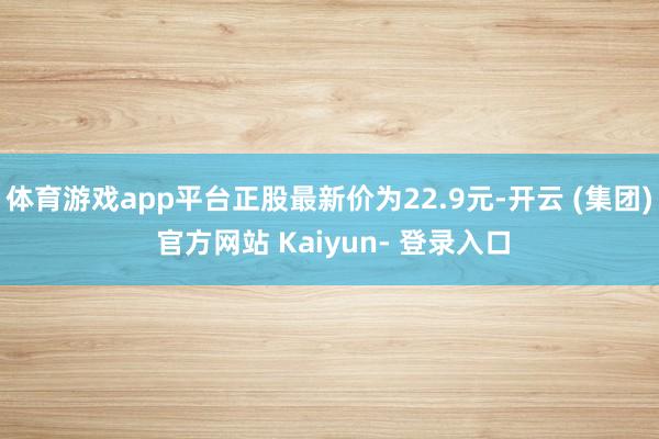 体育游戏app平台正股最新价为22.9元-开云 (集团) 官方网站 Kaiyun- 登录入口