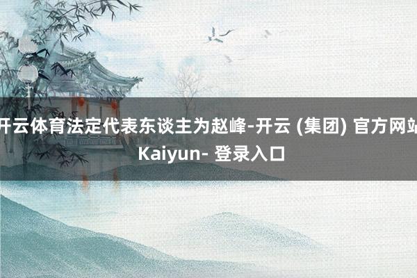 开云体育法定代表东谈主为赵峰-开云 (集团) 官方网站 Kaiyun- 登录入口