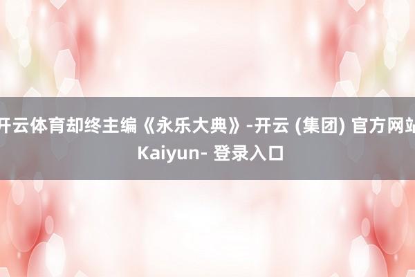 开云体育却终主编《永乐大典》-开云 (集团) 官方网站 Kaiyun- 登录入口
