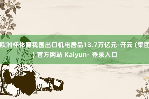 欧洲杯体育我国出口机电居品13.7万亿元-开云 (集团) 官方网站 Kaiyun- 登录入口