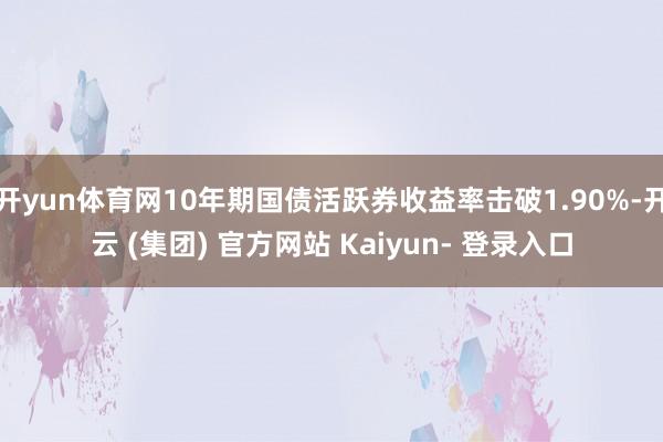 开yun体育网10年期国债活跃券收益率击破1.90%-开云 (集团) 官方网站 Kaiyun- 登录入口