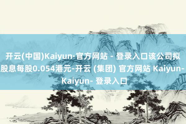 开云(中国)Kaiyun·官方网站 - 登录入口该公司拟派发末期股息每股0.054港元-开云 (集团) 官方网站 Kaiyun- 登录入口