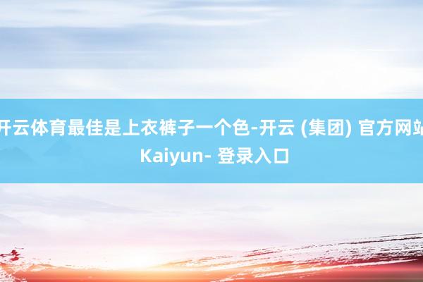 开云体育最佳是上衣裤子一个色-开云 (集团) 官方网站 Kaiyun- 登录入口