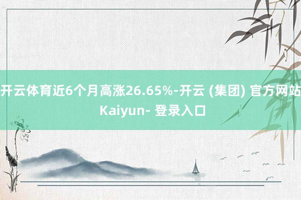 开云体育近6个月高涨26.65%-开云 (集团) 官方网站 Kaiyun- 登录入口