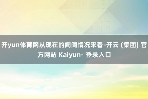 开yun体育网从现在的阛阓情况来看-开云 (集团) 官方网站 Kaiyun- 登录入口