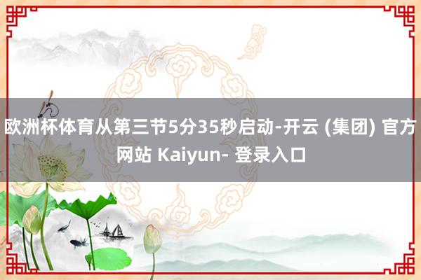 欧洲杯体育从第三节5分35秒启动-开云 (集团) 官方网站 Kaiyun- 登录入口