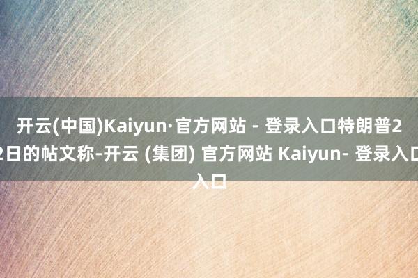 开云(中国)Kaiyun·官方网站 - 登录入口　　特朗普22日的帖文称-开云 (集团) 官方网站 Kaiyun- 登录入口