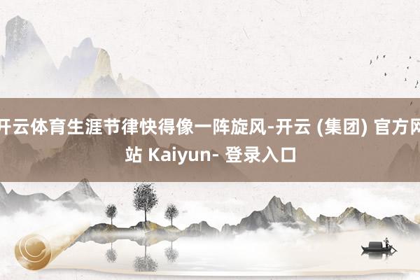 开云体育生涯节律快得像一阵旋风-开云 (集团) 官方网站 Kaiyun- 登录入口