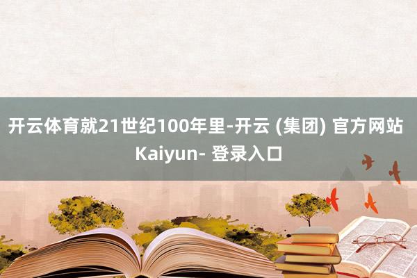 开云体育就21世纪100年里-开云 (集团) 官方网站 Kaiyun- 登录入口