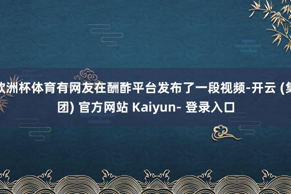 欧洲杯体育有网友在酬酢平台发布了一段视频-开云 (集团) 官方网站 Kaiyun- 登录入口