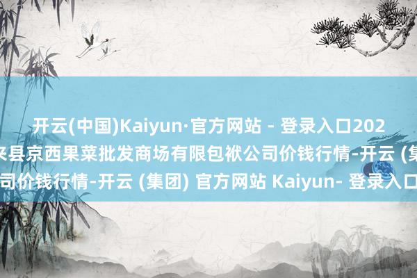 开云(中国)Kaiyun·官方网站 - 登录入口2024年12月27日河北省怀来县京西果菜批发商场有限包袱公司价钱行情-开云 (集团) 官方网站 Kaiyun- 登录入口