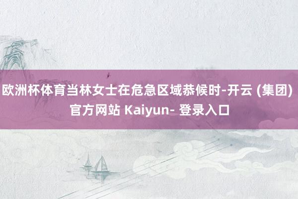 欧洲杯体育当林女士在危急区域恭候时-开云 (集团) 官方网站 Kaiyun- 登录入口