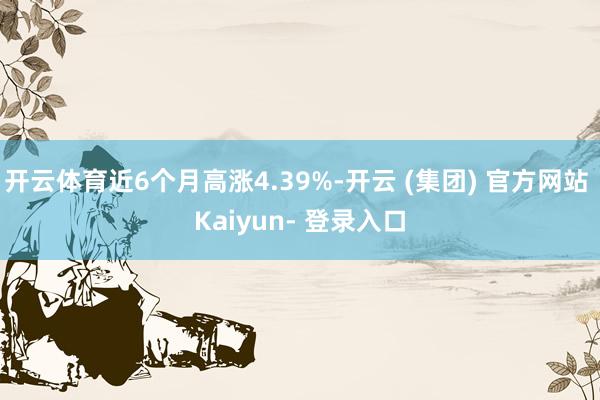 开云体育近6个月高涨4.39%-开云 (集团) 官方网站 Kaiyun- 登录入口