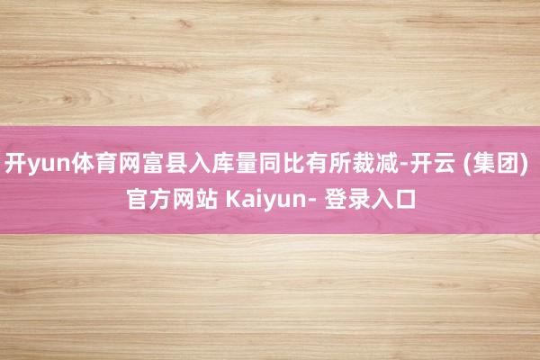 开yun体育网富县入库量同比有所裁减-开云 (集团) 官方网站 Kaiyun- 登录入口