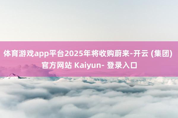 体育游戏app平台2025年将收购蔚来-开云 (集团) 官方网站 Kaiyun- 登录入口