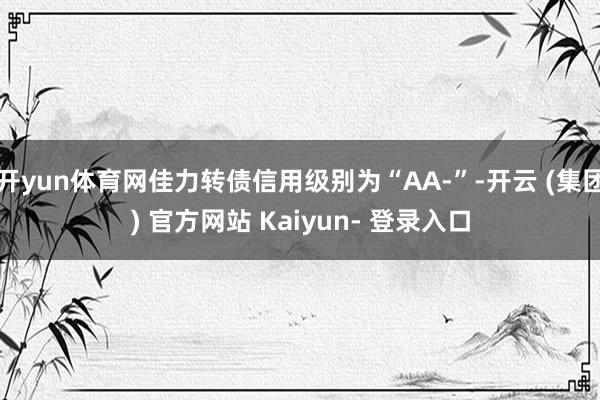开yun体育网佳力转债信用级别为“AA-”-开云 (集团) 官方网站 Kaiyun- 登录入口