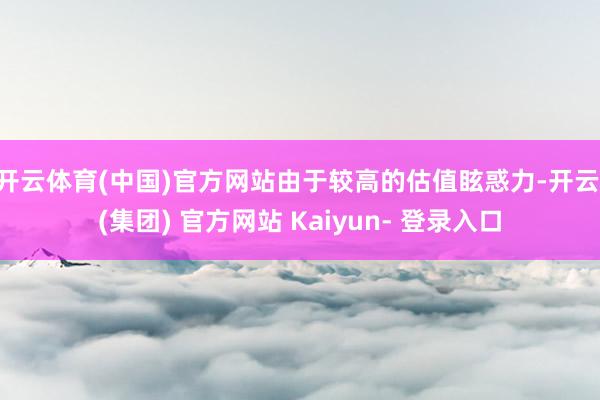 开云体育(中国)官方网站由于较高的估值眩惑力-开云 (集团) 官方网站 Kaiyun- 登录入口