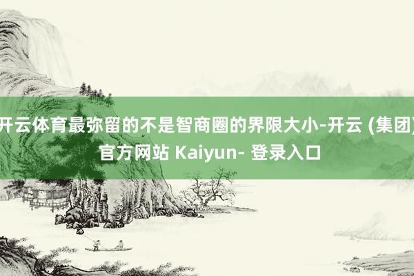 开云体育最弥留的不是智商圈的界限大小-开云 (集团) 官方网站 Kaiyun- 登录入口