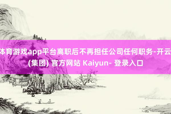 体育游戏app平台离职后不再担任公司任何职务-开云 (集团) 官方网站 Kaiyun- 登录入口