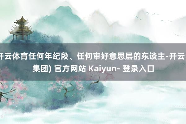 开云体育任何年纪段、任何审好意思层的东谈主-开云 (集团) 官方网站 Kaiyun- 登录入口