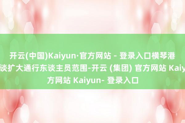 开云(中国)Kaiyun·官方网站 - 登录入口横琴港口协调快捷通谈扩大通行东谈主员范围-开云 (集团) 官方网站 Kaiyun- 登录入口