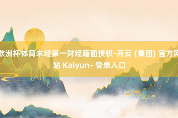 欧洲杯体育未经第一财经籍面授权-开云 (集团) 官方网站 Kaiyun- 登录入口