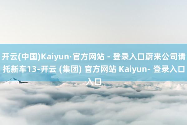 开云(中国)Kaiyun·官方网站 - 登录入口蔚来公司请托新车13-开云 (集团) 官方网站 Kaiyun- 登录入口
