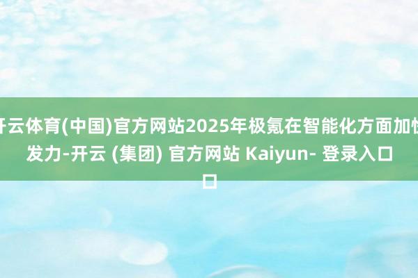 开云体育(中国)官方网站2025年极氪在智能化方面加快发力-开云 (集团) 官方网站 Kaiyun- 登录入口