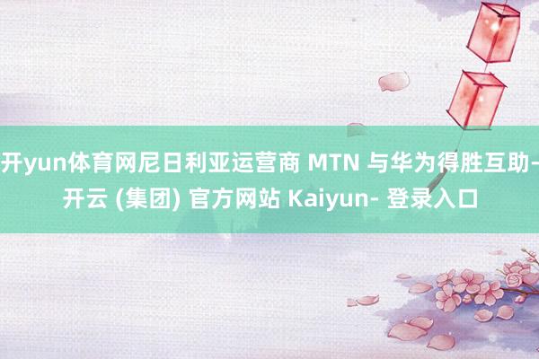 开yun体育网尼日利亚运营商 MTN 与华为得胜互助-开云 (集团) 官方网站 Kaiyun- 登录入口
