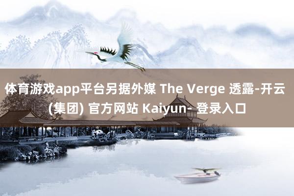 体育游戏app平台另据外媒 The Verge 透露-开云 (集团) 官方网站 Kaiyun- 登录入口