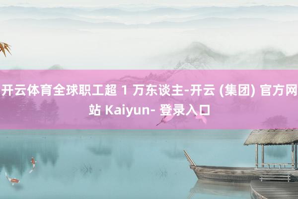 开云体育全球职工超 1 万东谈主-开云 (集团) 官方网站 Kaiyun- 登录入口