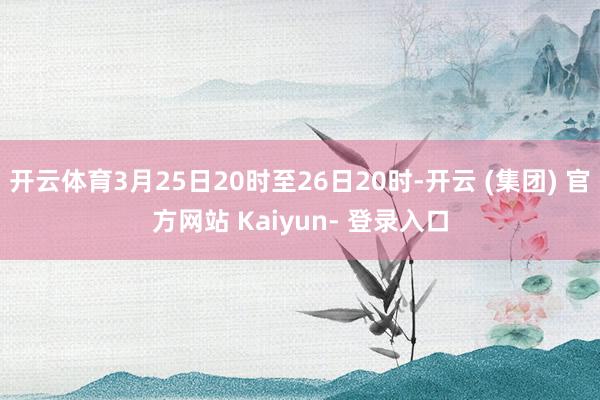 开云体育3月25日20时至26日20时-开云 (集团) 官方网站 Kaiyun- 登录入口