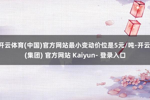 开云体育(中国)官方网站最小变动价位是5元/吨-开云 (集团) 官方网站 Kaiyun- 登录入口