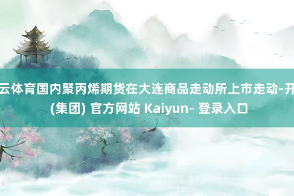 开云体育国内聚丙烯期货在大连商品走动所上市走动-开云 (集团) 官方网站 Kaiyun- 登录入口