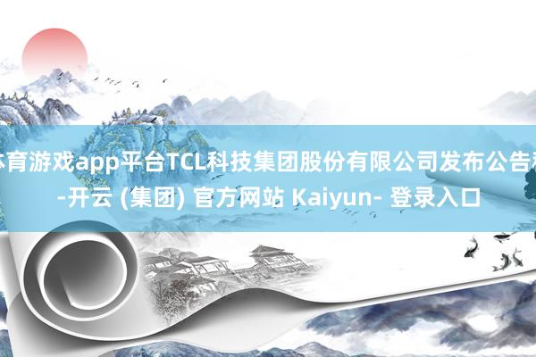 体育游戏app平台TCL科技集团股份有限公司发布公告称-开云 (集团) 官方网站 Kaiyun- 登录入口