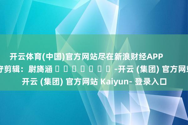 开云体育(中国)官方网站尽在新浪财经APP            						职守剪辑：尉旖涵 							-开云 (集团) 官方网站 Kaiyun- 登录入口