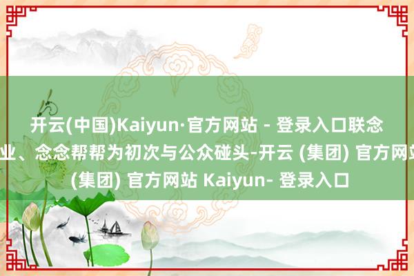 开云(中国)Kaiyun·官方网站 - 登录入口联念念擎天科罚决策与就业、念念帮帮为初次与公众碰头-开云 (集团) 官方网站 Kaiyun- 登录入口