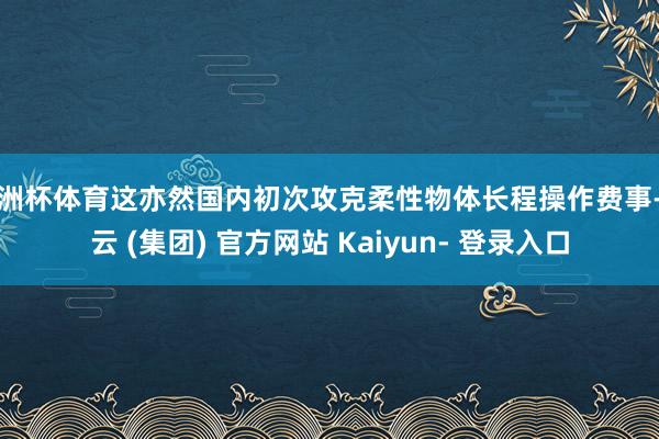 欧洲杯体育这亦然国内初次攻克柔性物体长程操作费事-开云 (集团) 官方网站 Kaiyun- 登录入口