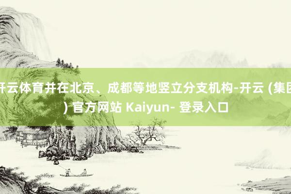 开云体育并在北京、成都等地竖立分支机构-开云 (集团) 官方网站 Kaiyun- 登录入口