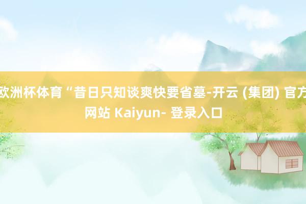 欧洲杯体育“昔日只知谈爽快要省墓-开云 (集团) 官方网站 Kaiyun- 登录入口