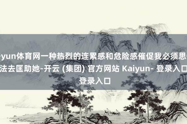 开yun体育网一种热烈的连累感和危险感催促我必须思惟法去匡助她-开云 (集团) 官方网站 Kaiyun- 登录入口