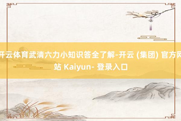 开云体育武清六力小知识答全了解-开云 (集团) 官方网站 Kaiyun- 登录入口