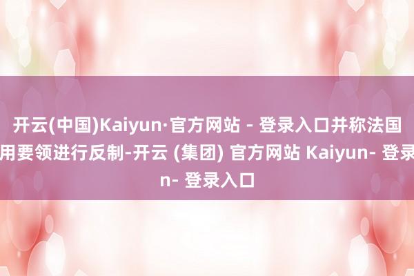 开云(中国)Kaiyun·官方网站 - 登录入口并称法国将聘用要领进行反制-开云 (集团) 官方网站 Kaiyun- 登录入口