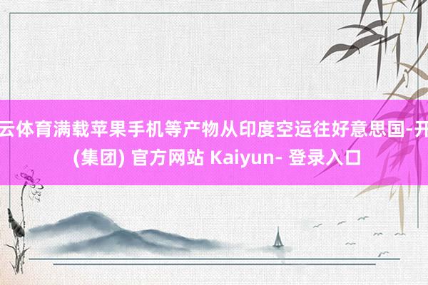 开云体育满载苹果手机等产物从印度空运往好意思国-开云 (集团) 官方网站 Kaiyun- 登录入口